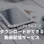 オフライン再生でも見れる！ダウンロード視聴ができる動画配信サービス